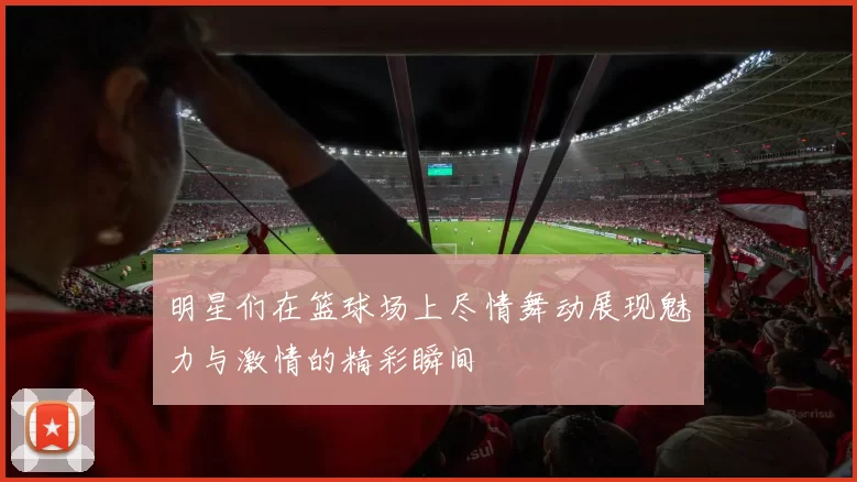 明星们在篮球场上尽情舞动展现魅力与激情的精彩瞬间