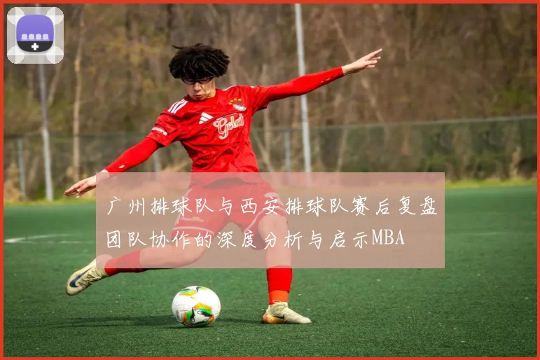 广州排球队与西安排球队赛后复盘团队协作的深度分析与启示MBA