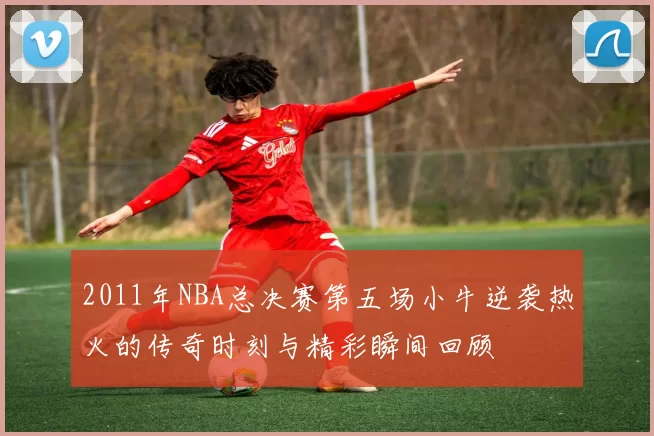 2011年NBA总决赛第五场小牛逆袭热火的传奇时刻与精彩瞬间回顾