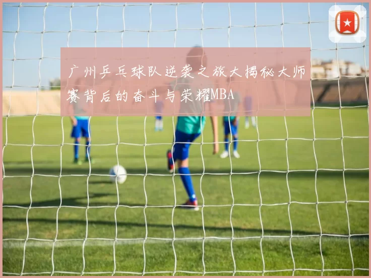 广州乒乓球队逆袭之旅大揭秘大师赛背后的奋斗与荣耀MBA
