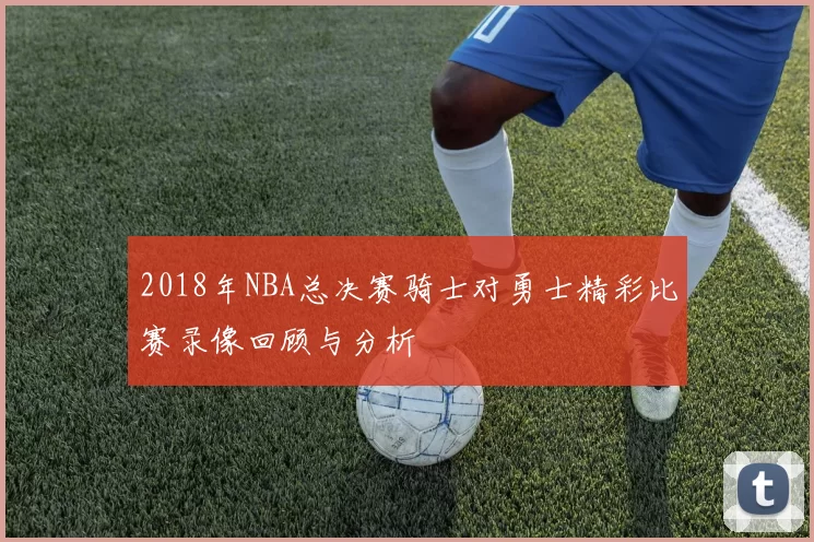 2018年NBA总决赛骑士对勇士精彩比赛录像回顾与分析