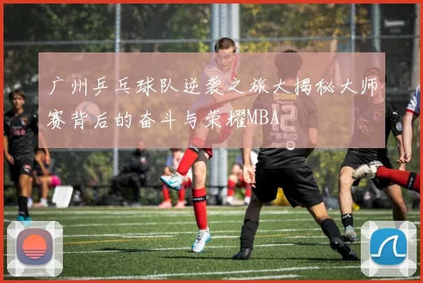 广州乒乓球队逆袭之旅大揭秘大师赛背后的奋斗与荣耀MBA