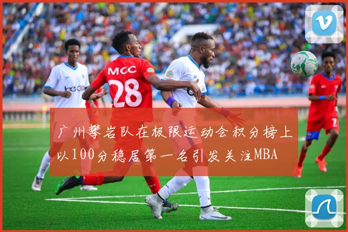 广州攀岩队在极限运动会积分榜上以100分稳居第一名引发关注MBA