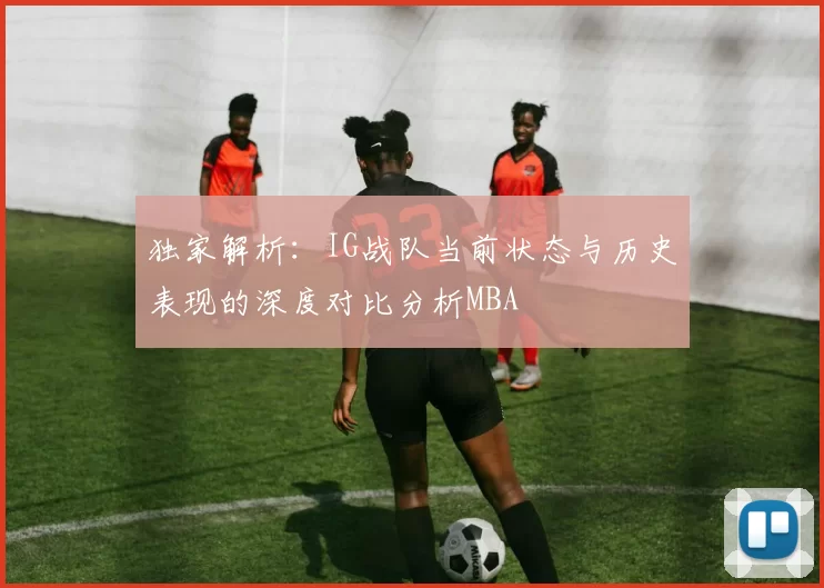 独家解析：IG战队当前状态与历史表现的深度对比分析MBA