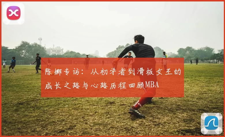 陈娜专访：从初学者到滑板女王的成长之路与心路历程回顾MBA