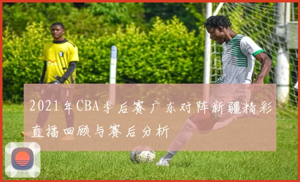 2021年CBA季后赛广东对阵新疆精彩直播回顾与赛后分析
