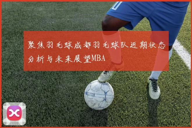 聚焦羽毛球成都羽毛球队近期状态分析与未来展望MBA