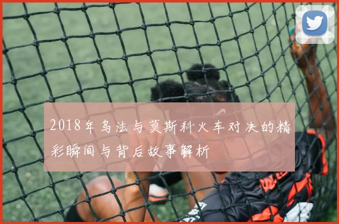 2018年乌法与莫斯科火车对决的精彩瞬间与背后故事解析