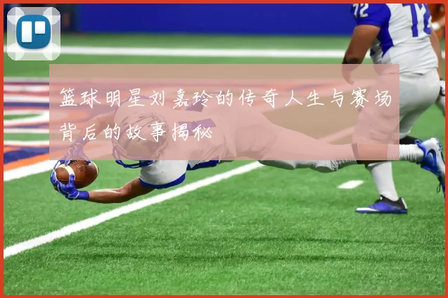 篮球明星刘嘉玲的传奇人生与赛场背后的故事揭秘