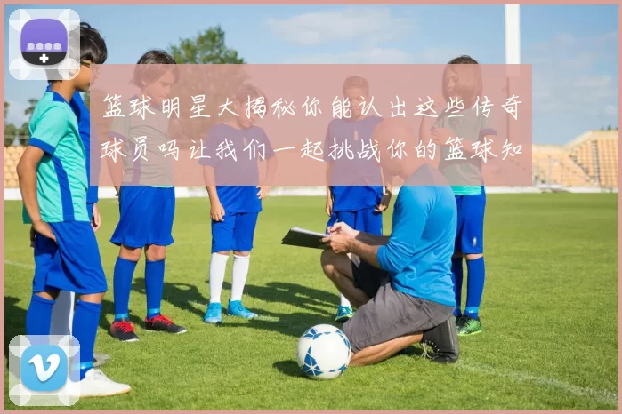 篮球明星大揭秘你能认出这些传奇球员吗让我们一起挑战你的篮球知识