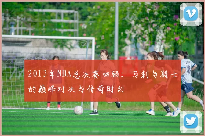 2013年NBA总决赛回顾：马刺与骑士的巅峰对决与传奇时刻