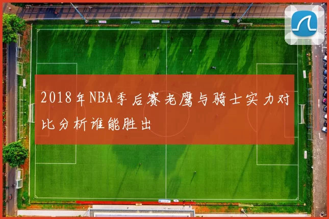 2018年NBA季后赛老鹰与骑士实力对比分析谁能胜出