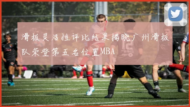 滑板灵活性评比结果揭晓广州滑板队荣登第五名位置MBA
