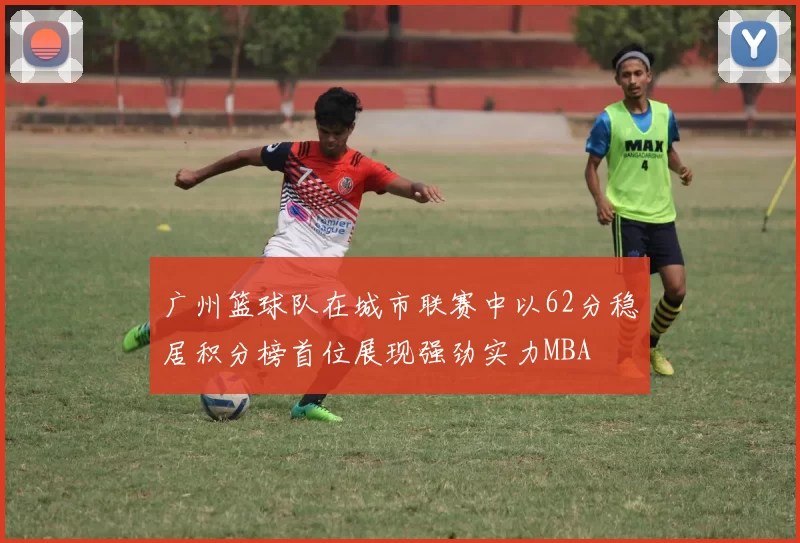 广州篮球队在城市联赛中以62分稳居积分榜首位展现强劲实力MBA