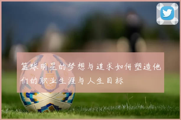 篮球明星的梦想与追求如何塑造他们的职业生涯与人生目标