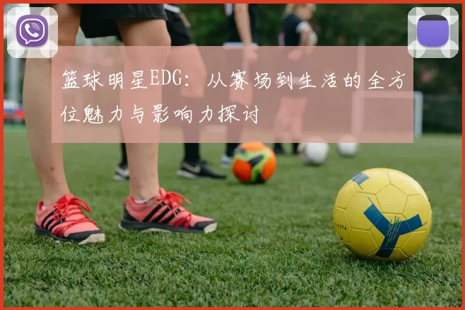 篮球明星EDG：从赛场到生活的全方位魅力与影响力探讨