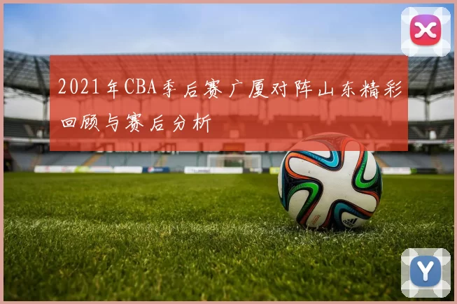 2021年CBA季后赛广厦对阵山东精彩回顾与赛后分析